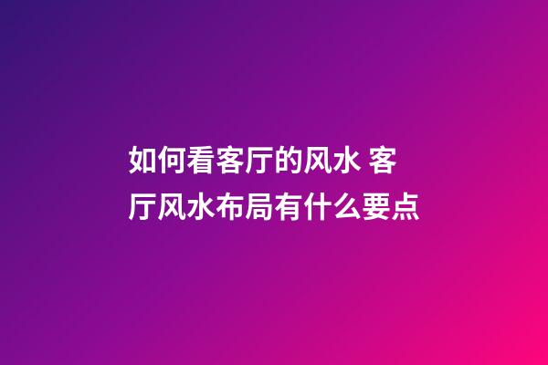 如何看客厅的风水 客厅风水布局有什么要点